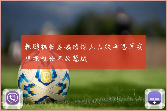 韩鹏执教后战绩惊人击败海港国安申花唯独不敌蓉城
