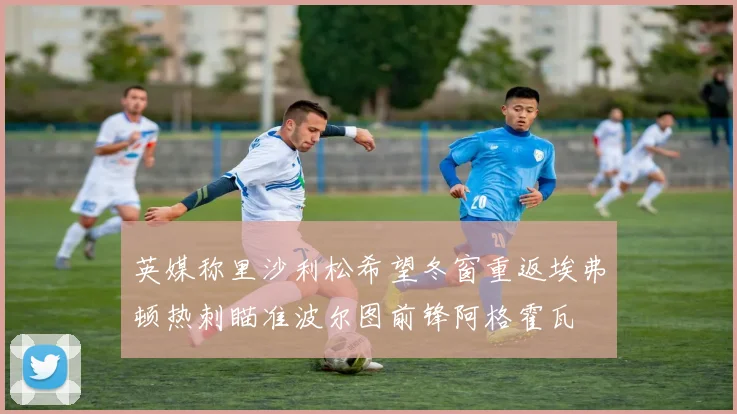 英媒称里沙利松希望冬窗重返埃弗顿热刺瞄准波尔图前锋阿格霍瓦