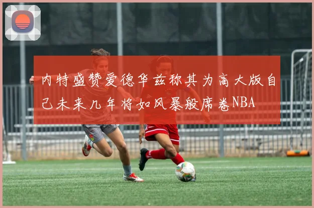 内特盛赞爱德华兹称其为高大版自己未来几年将如风暴般席卷NBA