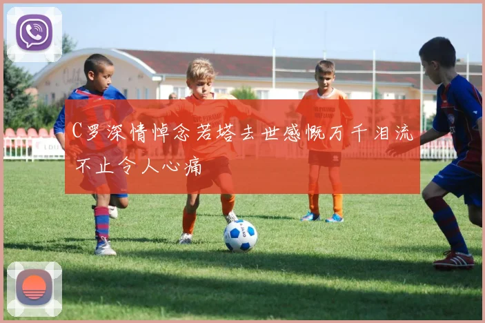 C罗深情悼念若塔去世感慨万千泪流不止令人心痛