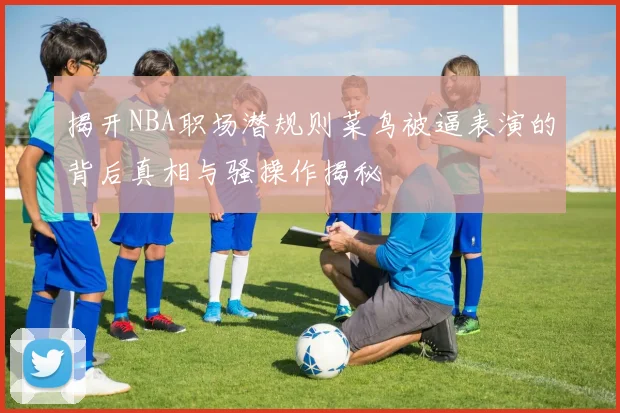 揭开NBA职场潜规则菜鸟被逼表演的背后真相与骚操作揭秘