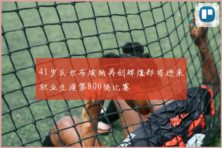 41岁瓦尔布埃纳再创辉煌即将迎来职业生涯第800场比赛