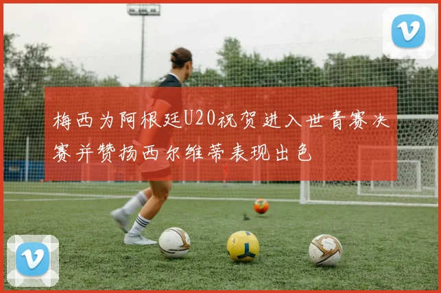 梅西为阿根廷U20祝贺进入世青赛决赛并赞扬西尔维蒂表现出色