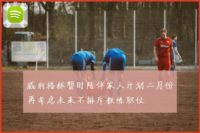 威利格林暂时陪伴家人计划二月份再考虑未来不排斥教练职位