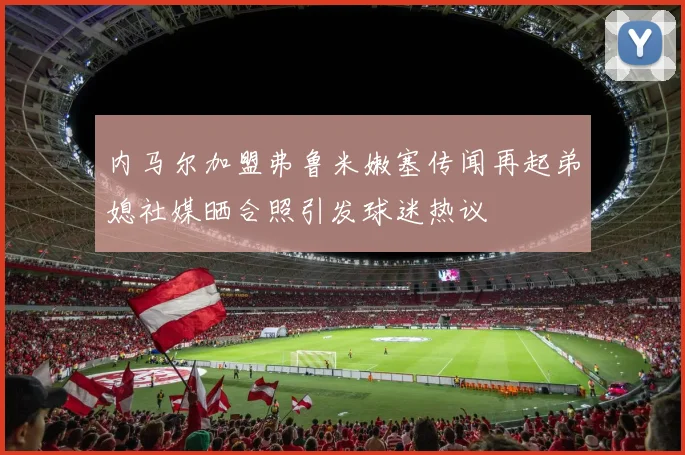 内马尔加盟弗鲁米嫩塞传闻再起弟媳社媒晒合照引发球迷热议