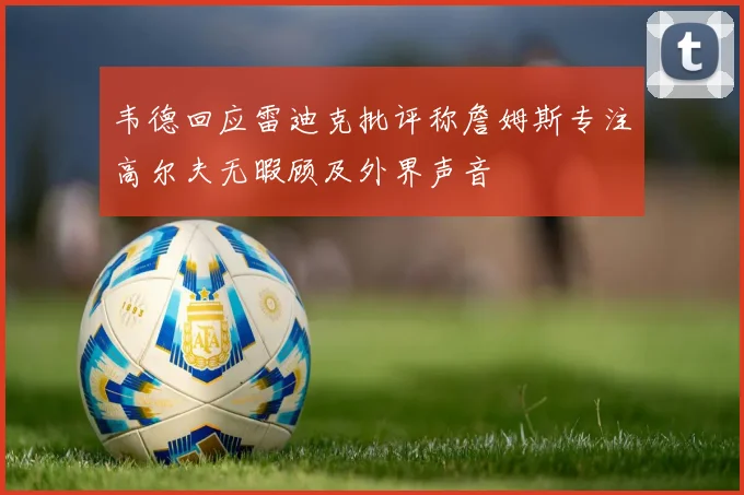 韦德回应雷迪克批评称詹姆斯专注高尔夫无暇顾及外界声音