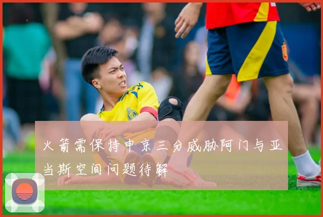 火箭需保持申京三分威胁阿门与亚当斯空间问题待解