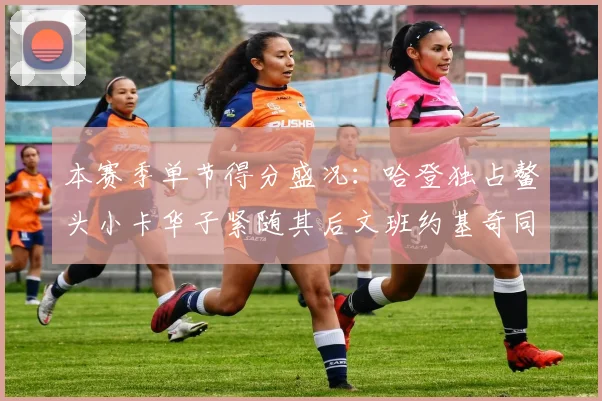 本赛季单节得分盛况：哈登独占鳌头小卡华子紧随其后文班约基奇同创佳绩